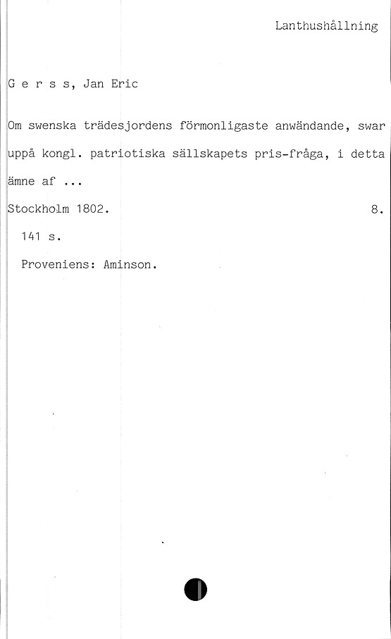  ﻿Lanthushållning
Gerss, Jan Eric
Om swenska trädesjordens förmonligaste anwändande, swar
uppå kongl. patriotiska sällskapets pris-fråga, i detta
ämne af ...
jStockholm 1802.	8.
141 s.
Proveniens: Aminson.
